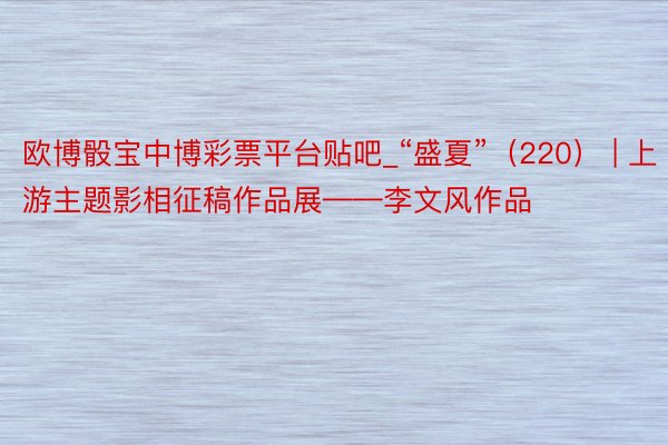 欧博骰宝中博彩票平台贴吧_“盛夏”（220） | 上游主题影相征稿作品展——李文风作品