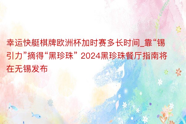 幸运快艇棋牌欧洲杯加时赛多长时间_靠“锡引力”摘得“黑珍珠” 2024黑珍珠餐厅指南将在无锡发布