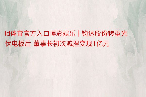 ld体育官方入口博彩娱乐 | 钧达股份转型光伏电板后 董事长初次减捏变现1亿元
