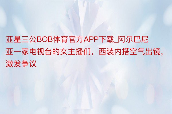 亚星三公BOB体育官方APP下载_阿尔巴尼亚一家电视台的女主播们，西装内搭空气出镜，激发争议