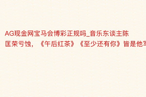 AG现金网宝马会博彩正规吗_音乐东谈主陈匡荣亏蚀，《午后红茶》《至少还有你》皆是他写的