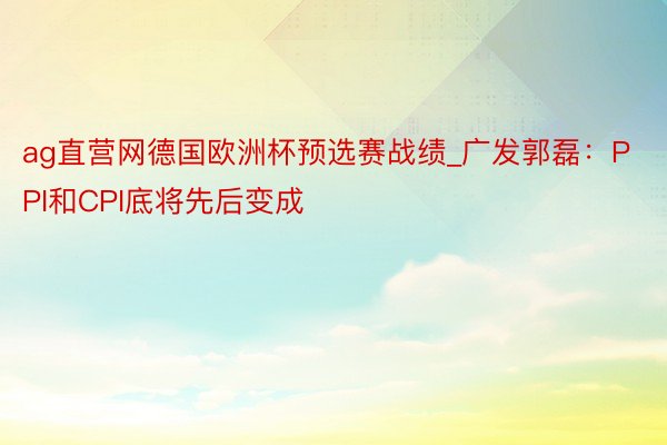 ag直营网德国欧洲杯预选赛战绩_广发郭磊：PPI和CPI底将先后变成