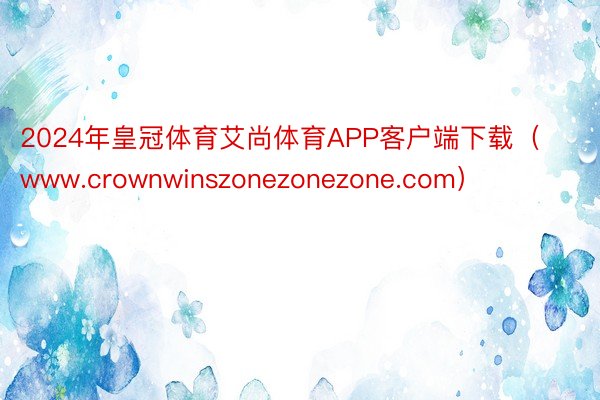 2024年皇冠体育艾尚体育APP客户端下载（www.crownwinszonezonezone.com）