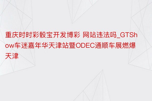 重庆时时彩骰宝开发博彩 网站违法吗_GTShow车迷嘉年华天津站暨ODEC通顺车展燃爆天津