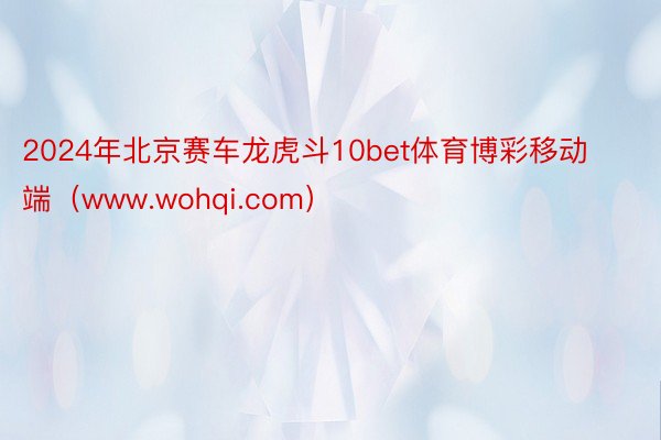 2024年北京赛车龙虎斗10bet体育博彩移动端（www.wohqi.com）