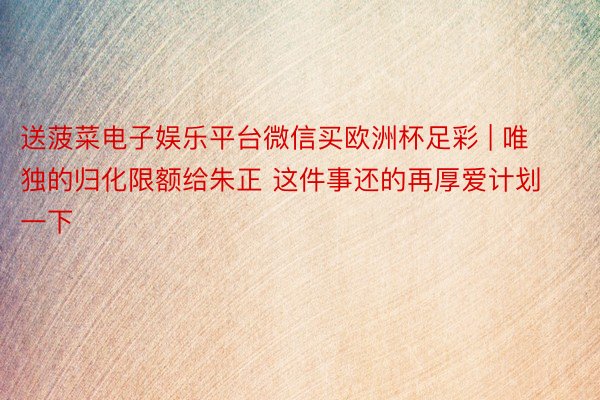 送菠菜电子娱乐平台微信买欧洲杯足彩 | 唯独的归化限额给朱正 这件事还的再厚爱计划一下