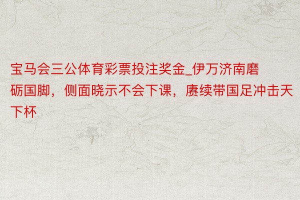 宝马会三公体育彩票投注奖金_伊万济南磨砺国脚，侧面晓示不会下课，赓续带国足冲击天下杯
