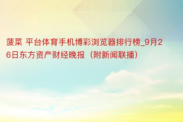 菠菜 平台体育手机博彩浏览器排行榜_9月26日东方资产财经晚报（附新闻联播）