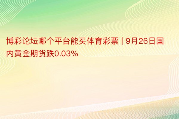 博彩论坛哪个平台能买体育彩票 | 9月26日国内黄金期货跌0.03%