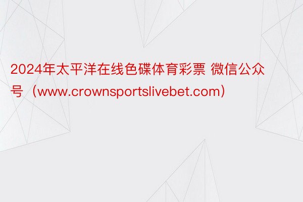 2024年太平洋在线色碟体育彩票 微信公众号（www.crownsportslivebet.com）