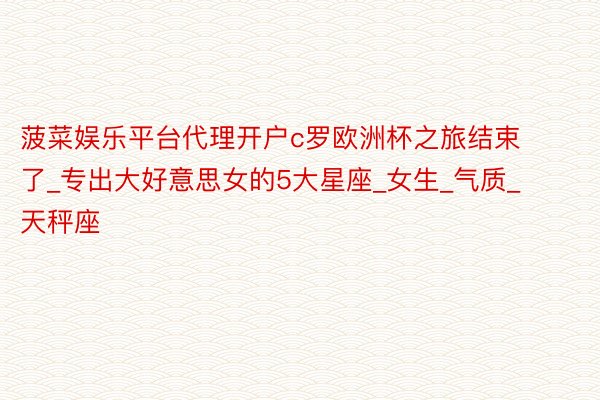 菠菜娱乐平台代理开户c罗欧洲杯之旅结束了_专出大好意思女的5大星座_女生_气质_天秤座