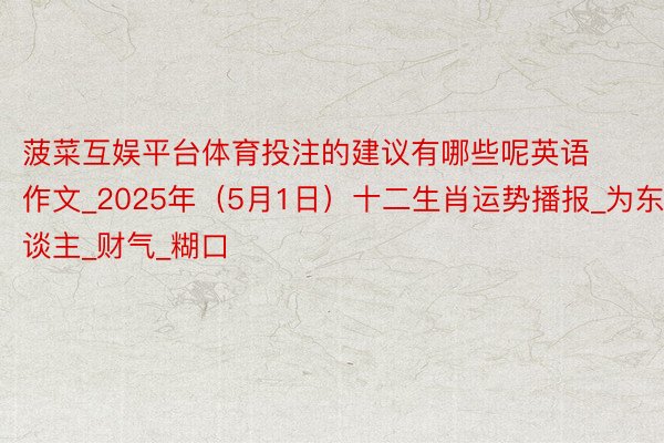 菠菜互娱平台体育投注的建议有哪些呢英语作文_2025年（5月1日）十二生肖运势播报_为东谈主_财气_糊口